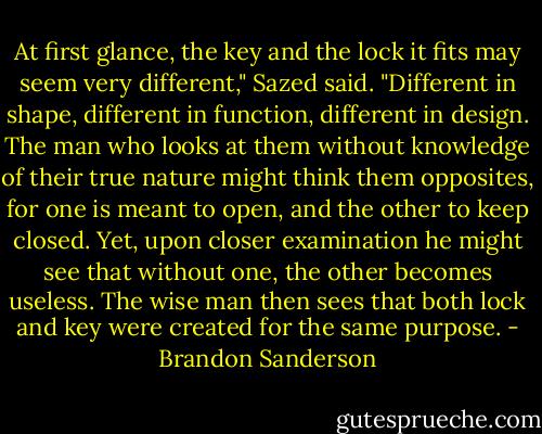 At first glance, the key and the lock it fits may seem very different," Sazed said. "Different in shape, different in function, different in design. The man who looks at them without knowledge of their true nature might think them opposites, for one is meant to open, and the other to keep closed. Yet, upon closer examination he might see that without one, the other becomes useless. The wise man then sees that both lock and key were created for the same purpose. - Brandon Sanderson