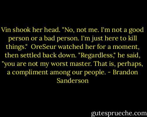 Vin shook her head. "No, not me. I'm not a good person or a bad person. I'm just here to kill things."<br /> OreSeur watched her for a moment, then settled back down. "Regardless," he said, "you are not my worst master. That is, perhaps, a compliment among our people. - Brandon Sanderson