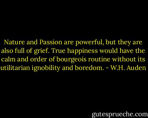 Nature and Passion are powerful, but they are also full of grief. True happiness would have the calm and order of bourgeois routine without its utilitarian ignobility and boredom. - W.H. Auden