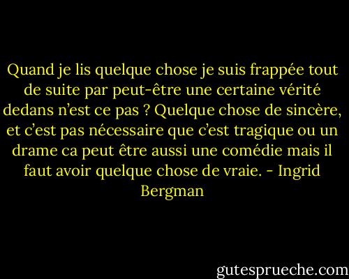 Quand je lis quelque chose je suis frappée tout de suite par peut-être une certaine vérité dedans n’est ce pas ? Quelque chose de sincère, et c’est pas nécessaire que c’est tragique ou un drame ca peut être aussi une comédie mais il faut avoir quelque chose de vraie. - Ingrid Bergman