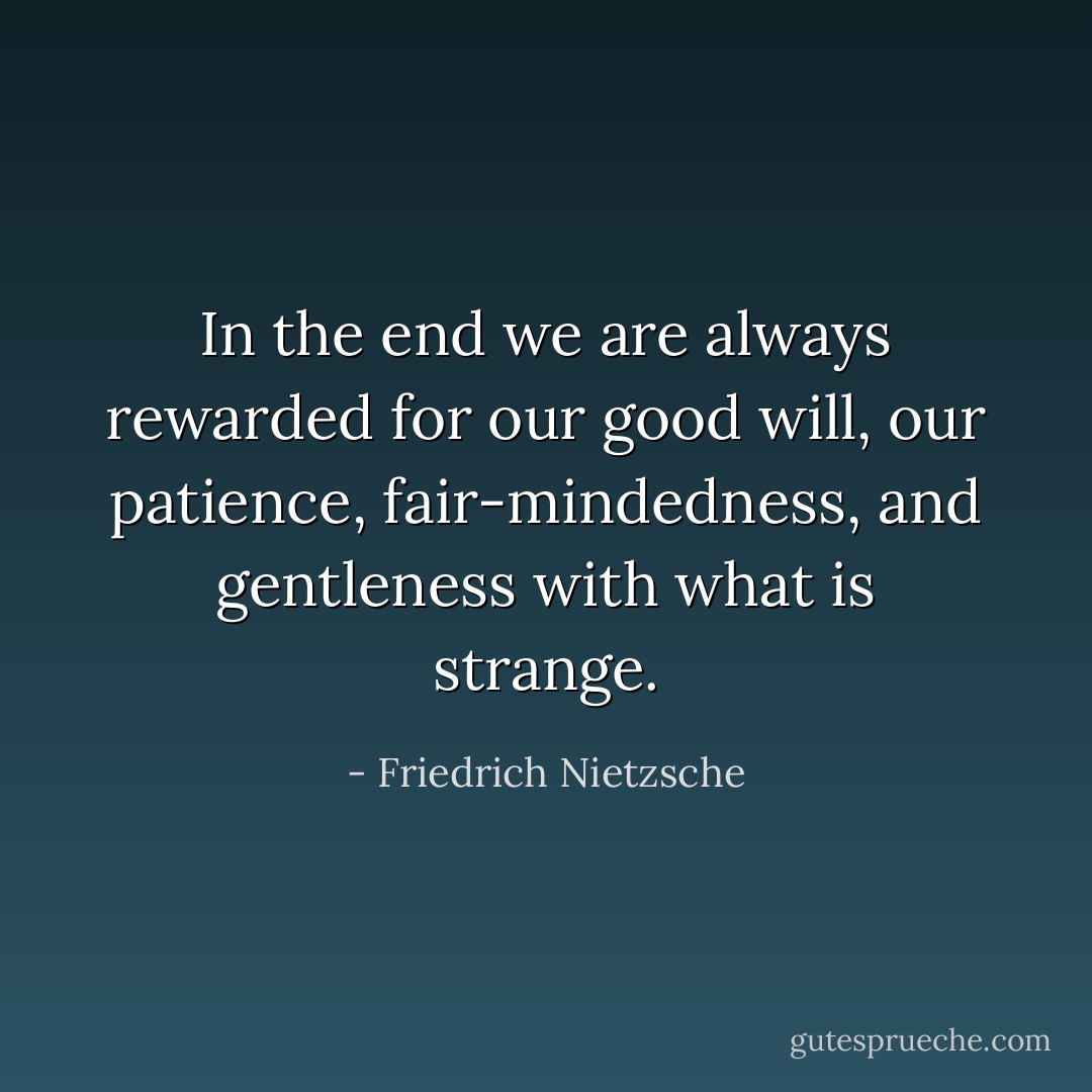 In the end we are always rewarded for our good will, our patience, fair-mindedness, and gentleness with what is strange. - Friedrich Nietzsche