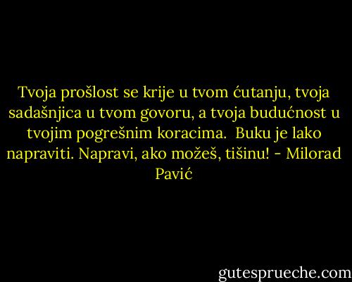 Tvoja prošlost se krije u tvom ćutanju, tvoja sadašnjica u tvom govoru, a tvoja budućnost u tvojim pogrešnim koracima.<br /><br />Buku je lako napraviti. Napravi, ako možeš, tišinu! - Milorad Pavić
