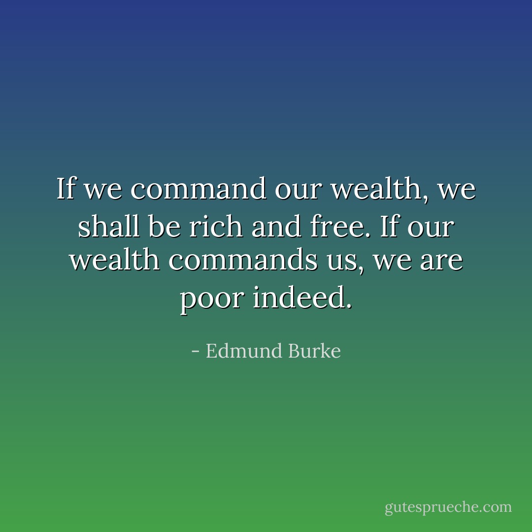 If we command our wealth, we shall be rich and free. If our wealth commands us, we are poor indeed. - Edmund Burke