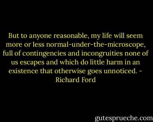 But to anyone reasonable, my life will seem more or less normal-under-the-microscope, full of contingencies and incongruities none of us escapes and which do little harm in an existence that otherwise goes unnoticed. - Richard Ford