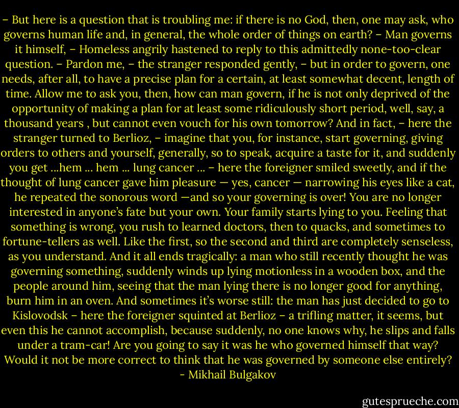 – But here is a question that is troubling me: if there is no God, then, one may ask, who governs human life and, in general, the whole order of things on earth?<br />– Man governs it himself, – Homeless angrily hastened to reply to this admittedly none-too-clear question.<br />– Pardon me, – the stranger responded gently, – but in order to govern, one needs, after all, to have a precise plan for a certain, at least somewhat decent, length of time. Allow me to ask you, then, how can man govern, if he is not only deprived of the opportunity of making a plan for at least some ridiculously short period, well, say, a thousand years , but cannot even vouch for his own tomorrow? And in fact, – here the stranger turned to Berlioz, – imagine that you, for instance, start governing, giving orders to others and yourself, generally, so to speak, acquire a taste for it, and suddenly you get ...hem ... hem ... lung cancer ... – here the foreigner smiled sweetly, and if the thought of lung cancer gave him pleasure — yes, cancer — narrowing his eyes like a cat, he repeated the sonorous word —and so your governing is over! You are no longer interested in anyone’s fate but your own. Your family starts lying to you. Feeling that something is wrong, you rush to learned doctors, then to quacks, and sometimes to fortune-tellers as well. Like the first, so the second and third are completely senseless, as you understand. And it all ends tragically: a man who still recently thought he was governing something, suddenly winds up lying motionless in a wooden box, and the people around him, seeing that the man lying there is no longer good for anything, burn him in an oven. And sometimes it’s worse still: the man has just decided to go to Kislovodsk – here the foreigner squinted at Berlioz – a trifling matter, it seems, but even this he cannot accomplish, because suddenly, no one knows why, he slips and falls under a tram-car! Are you going to say it was he who governed himself that way? Would it not be more correct to think that he was governed by someone else entirely? - Mikhail Bulgakov