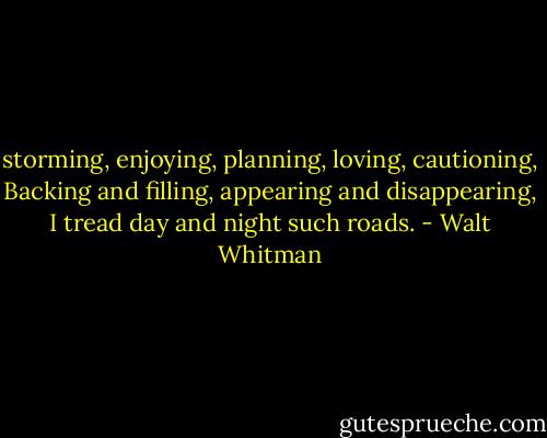 storming, enjoying, planning, loving, cautioning,<br />Backing and filling, appearing and disappearing,<br />I tread day and night such roads. - Walt Whitman