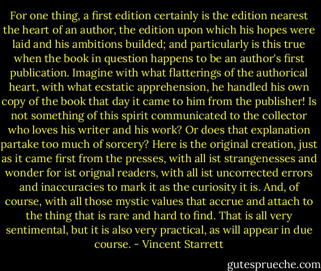 For one thing, a first edition certainly is the edition nearest the heart of an author, the edition upon which his hopes were laid and his ambitions builded; and particularly is this true when the book in question happens to be an author's first publication. Imagine with what flatterings of the authorical heart, with what ecstatic apprehension, he handled his own copy of the book that day it came to him from the publisher! Is not something of this spirit communicated to the collector who loves his writer and his work? Or does that explanation partake too much of sorcery? Here is the original creation, just as it came first from the presses, with all ist strangenesses and wonder for ist orignal readers, with all ist uncorrected errors and inaccuracies to mark it as the curiosity it is. And, of course, with all those mystic values that accrue and attach to the thing that is rare and hard to find. That is all very sentimental, but it is also very practical, as will appear in due course. - Vincent Starrett