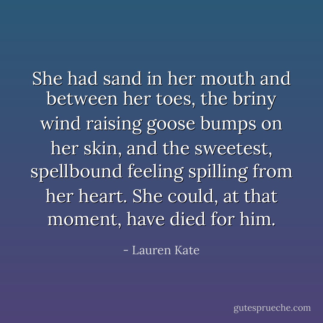 She had sand in her mouth and between her toes, the briny wind raising goose bumps on her skin, and the sweetest, spellbound feeling spilling from her heart.<br />She could, at that moment, have died for him. - Lauren Kate