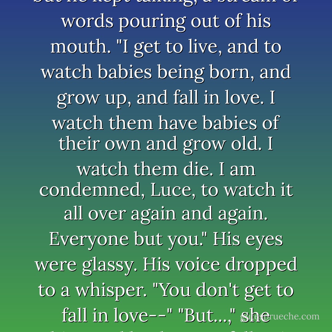 I get to live forever," he repeated. Luce was still lost, but he kept talking, a stream of words pouring out of his mouth. "I get to live, and to watch babies being born, and grow up, and fall in love. I watch them have babies of their own and grow old. I watch them die. I am condemned, Luce, to watch it all over again and again. Everyone but you." His eyes were glassy. His voice dropped to a whisper. "You don't get to fall in love--"<br />"But...," she whispered back. "I've...fallen in love. - Lauren Kate