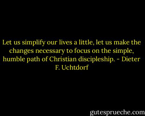 Let us simplify our lives a little, let us make the changes necessary to focus on the simple, humble path of Christian<br />discipleship. - Dieter F. Uchtdorf