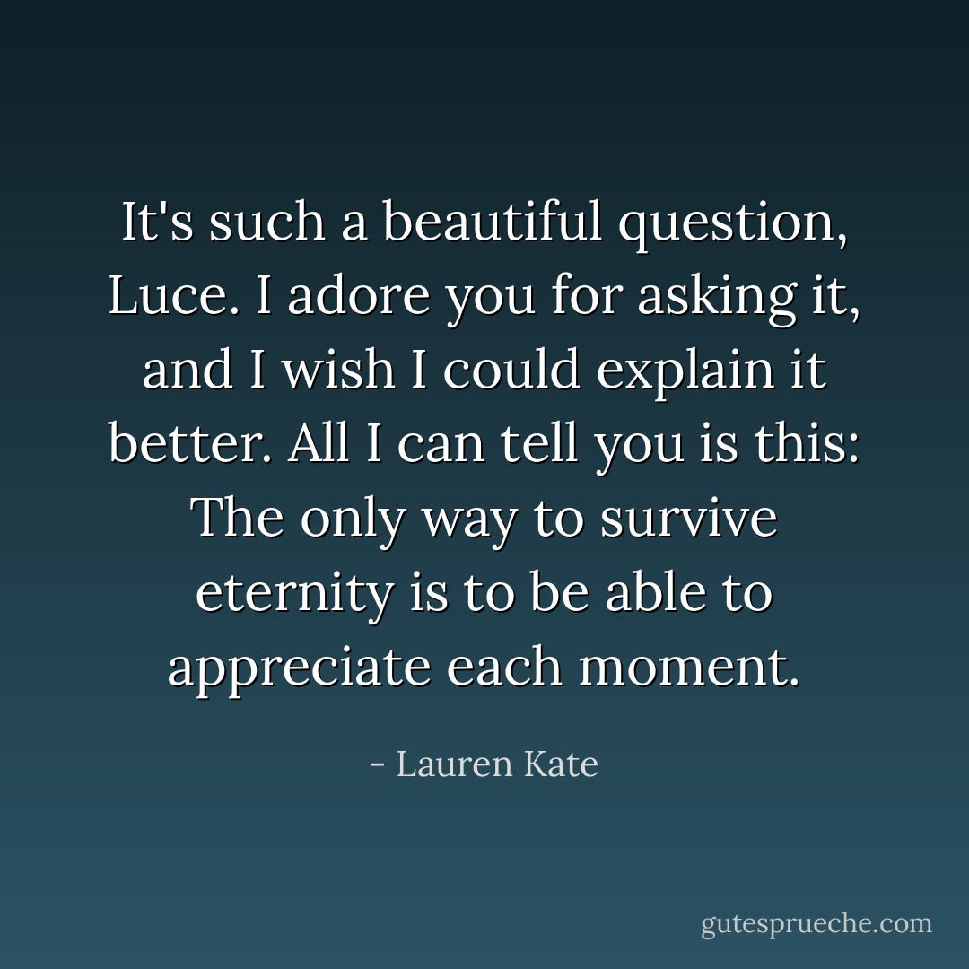 It's such a beautiful question, Luce. I adore you for asking it, and I wish I could explain it better. All I can tell you is this: The only way to survive eternity is to be able to appreciate each moment. - Lauren Kate