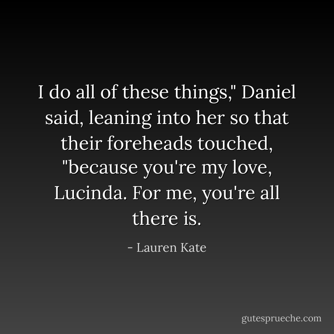 I do all of these things," Daniel said, leaning into her so that their foreheads touched, "because you're my love, Lucinda. For me, you're all there is. - Lauren Kate
