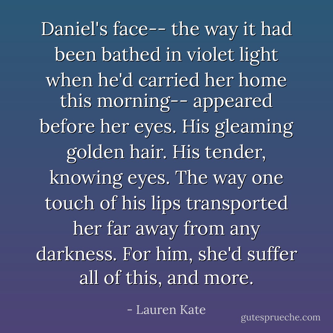 Daniel's face-- the way it had been bathed in violet light when he'd carried her home this morning-- appeared before her eyes. His gleaming golden hair. His tender, knowing eyes. The way one touch of his lips transported her far away from any darkness. For him, she'd suffer all of this, and more. - Lauren Kate