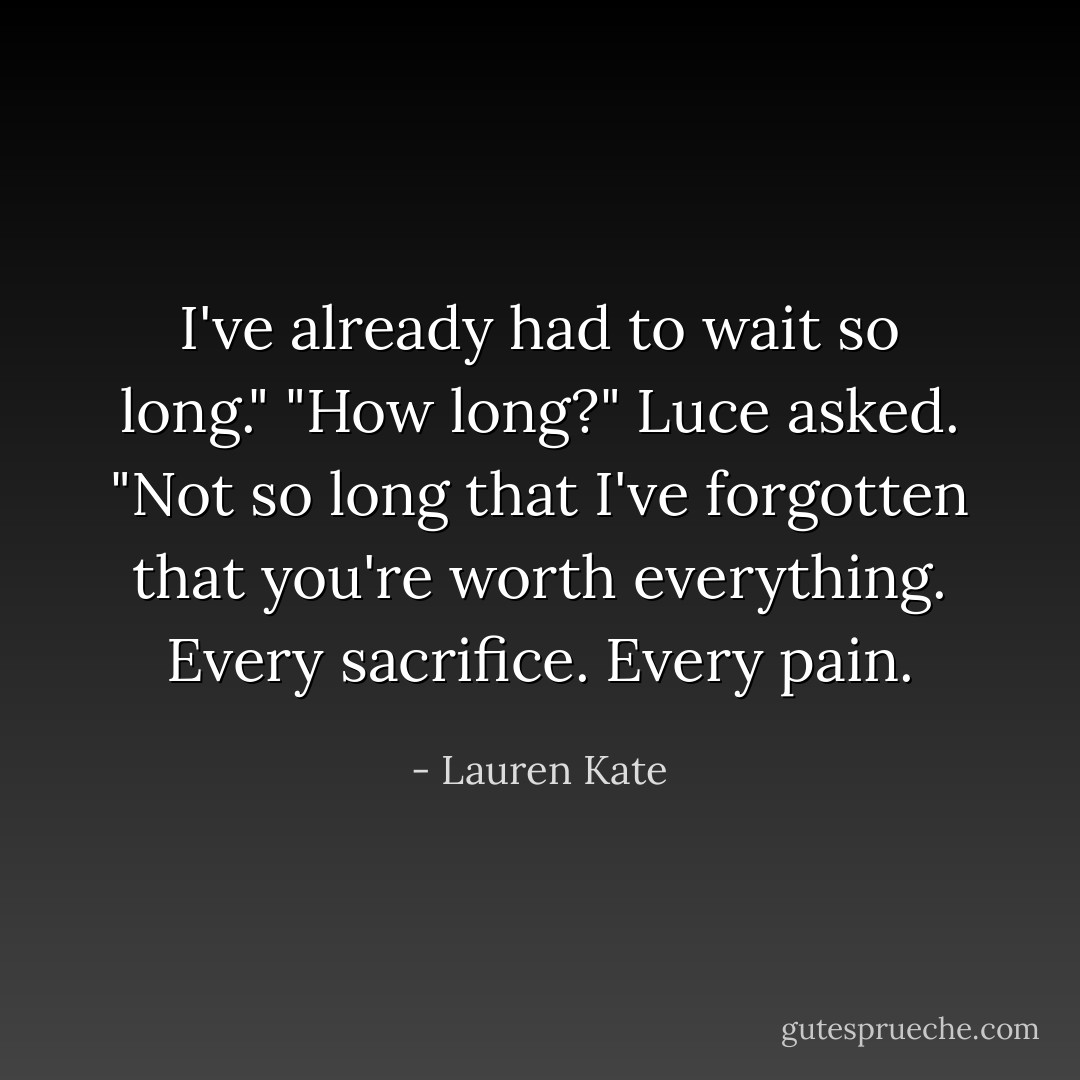 I've already had to wait so long."<br />"How long?" Luce asked.<br />"Not so long that I've forgotten that you're worth everything. Every sacrifice. Every pain. - Lauren Kate