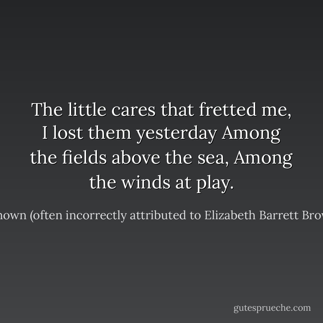 The little cares that fretted me,<br />I lost them yesterday<br />Among the fields above the sea,<br />Among the winds at play. - Unknown (often incorrectly attributed to Elizabeth Barrett Browning)