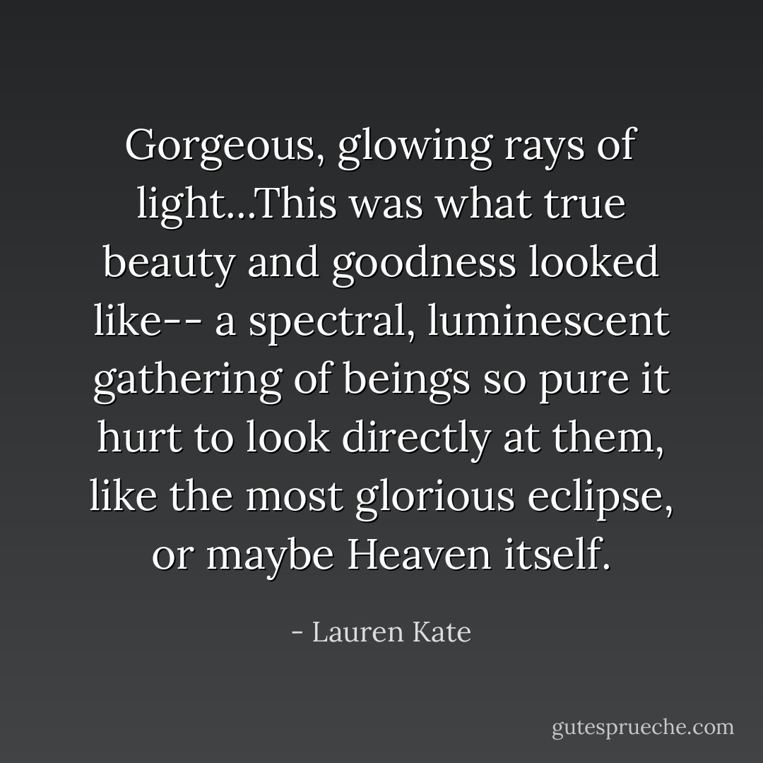 Gorgeous, glowing rays of light...This was what true beauty and goodness looked like-- a spectral, luminescent gathering of beings so pure it hurt to look directly at them, like the most glorious eclipse, or maybe Heaven itself. - Lauren Kate
