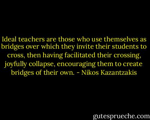 Ideal teachers are those who use themselves as bridges over which they invite their students to cross, then having facilitated their crossing, joyfully collapse, encouraging them to create bridges of their own. - Nikos Kazantzakis