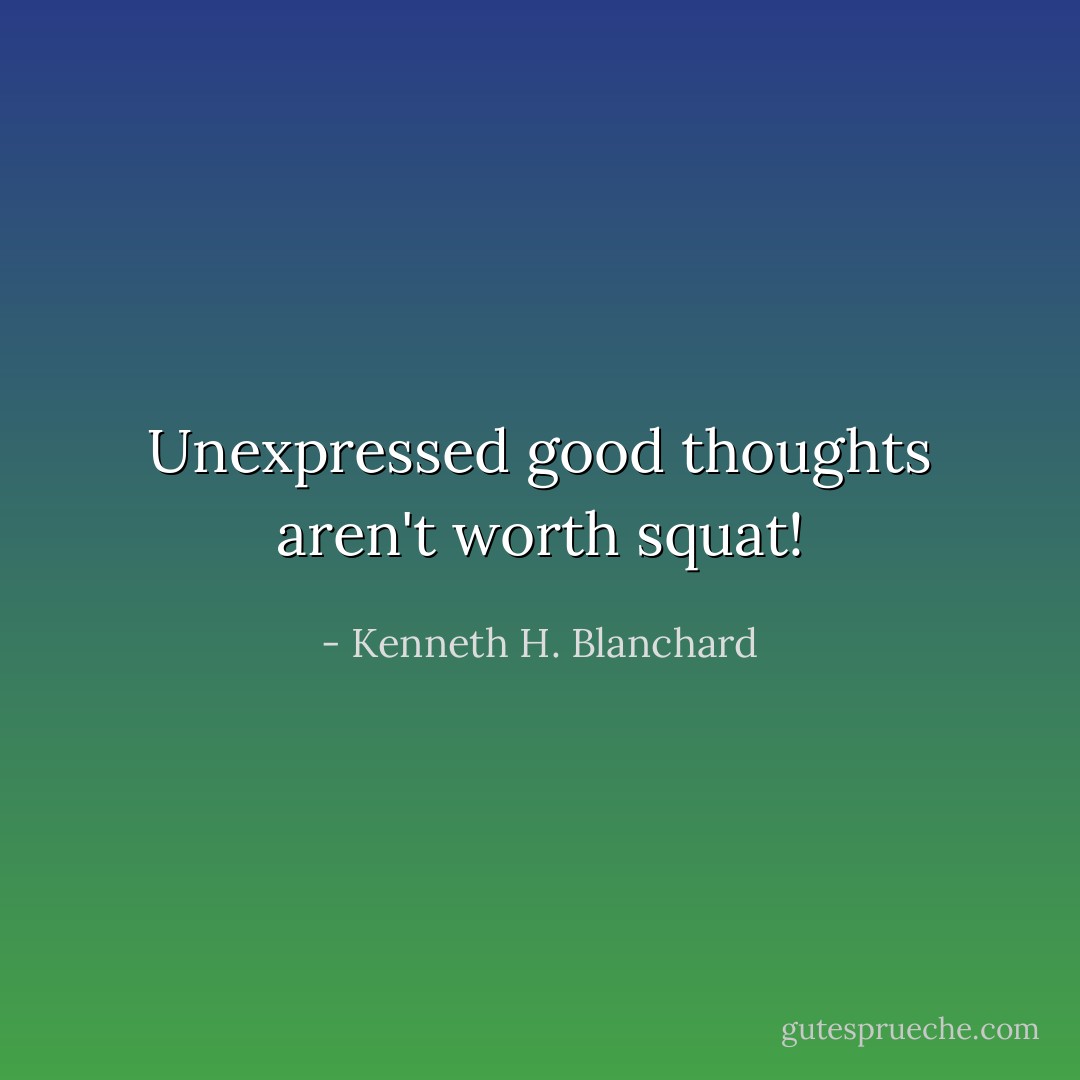 Unexpressed good thoughts aren't worth squat! - Kenneth H. Blanchard