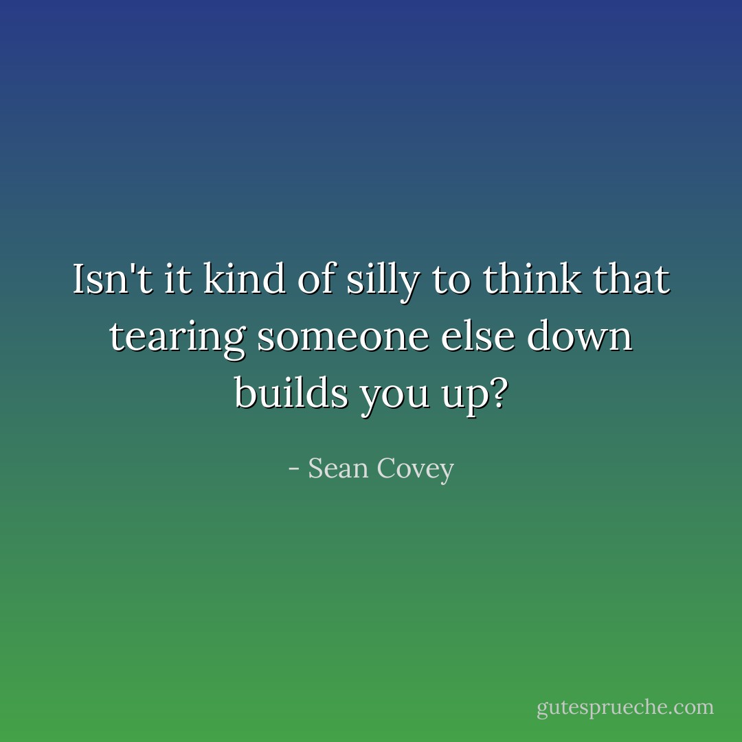 Isn't it kind of silly to think that tearing someone else down builds you up? - Sean Covey