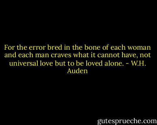 For the error bred in the bone of each woman and each man craves what it cannot have, not universal love but to be loved alone. - W.H. Auden