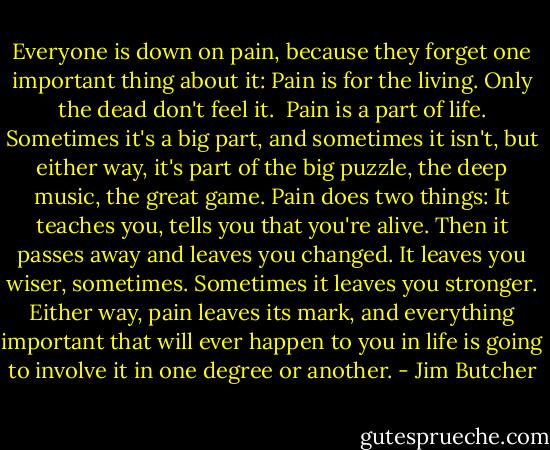 Everyone is down on pain, because they forget one important thing about it: Pain is for the living. Only the dead don't feel it. <br />Pain is a part of life. Sometimes it's a big part, and sometimes it isn't, but either way, it's part of the big puzzle, the deep music, the great game. Pain does two things: It teaches you, tells you that you're alive. Then it passes away and leaves you changed. It leaves you wiser, sometimes. Sometimes it leaves you stronger. Either way, pain leaves its mark, and everything important that will ever happen to you in life is going to involve it in one degree or another. - Jim Butcher