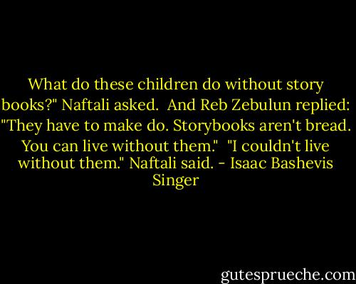 What do these children do without story books?" Naftali asked.<br /><br />And Reb Zebulun replied: "They have to make do. Storybooks aren't bread. You can live without them."<br /><br />"I couldn't live without them." Naftali said. - Isaac Bashevis Singer