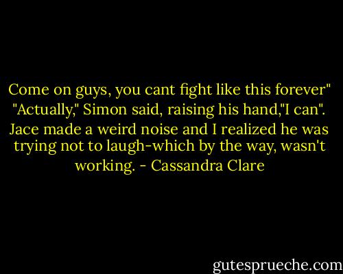 Come on guys, you cant fight like this forever"<br />"Actually," Simon said, raising his hand,"I can".<br />Jace made a weird noise and I realized he was trying not to laugh-which by the way, wasn't working. - Cassandra Clare