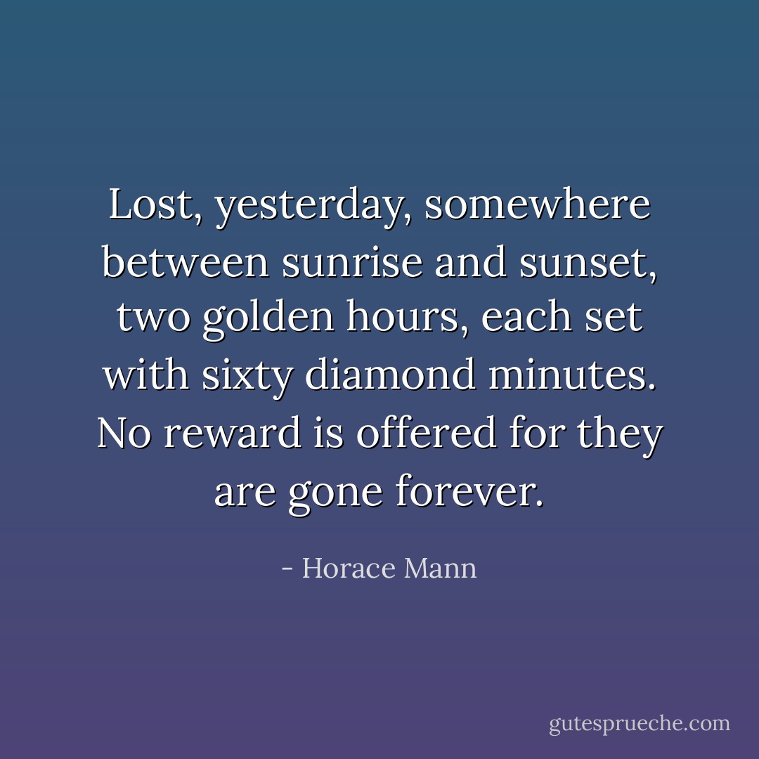 Lost, yesterday, somewhere between sunrise and sunset, two golden hours, each set with sixty diamond minutes. No reward is offered for they are gone forever. - Horace Mann