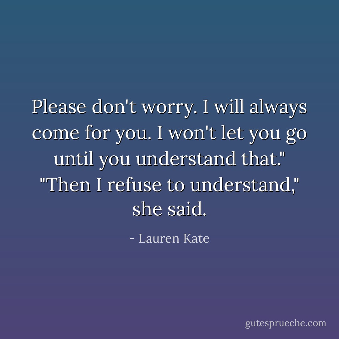 Please don't worry. I will always come for you. I won't let you go until you understand that."<br />"Then I refuse to understand," she said. - Lauren Kate