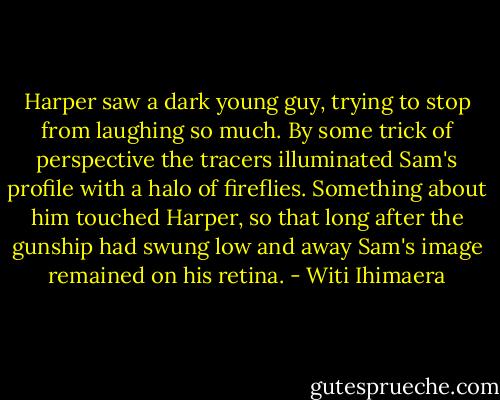 Harper saw a dark young guy, trying to stop from laughing so much. By some trick of perspective the tracers illuminated Sam's profile with a halo of fireflies. Something about him touched Harper, so that long after the gunship had swung low and away Sam's image remained on his retina. - Witi Ihimaera