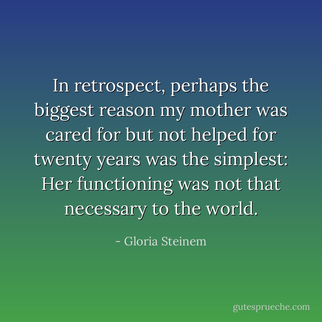 In retrospect, perhaps the biggest reason my mother was cared for but not helped for twenty years was the simplest: Her functioning was not that necessary to the world. - Gloria Steinem