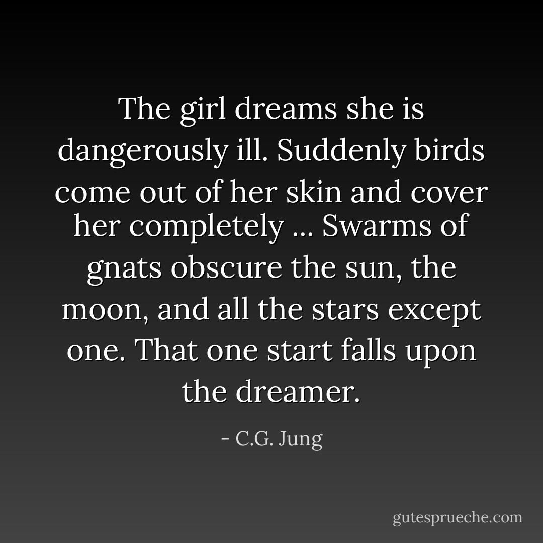 The girl dreams she is dangerously ill. Suddenly birds come out of her skin and cover her completely ... Swarms of gnats obscure the sun, the moon, and all the stars except one. That one start falls upon the dreamer. - C.G. Jung