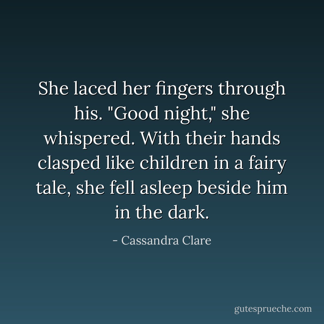 She laced her fingers through his. "Good night," she whispered. With their hands clasped like children in a fairy tale, she fell asleep beside him in the dark. - Cassandra Clare