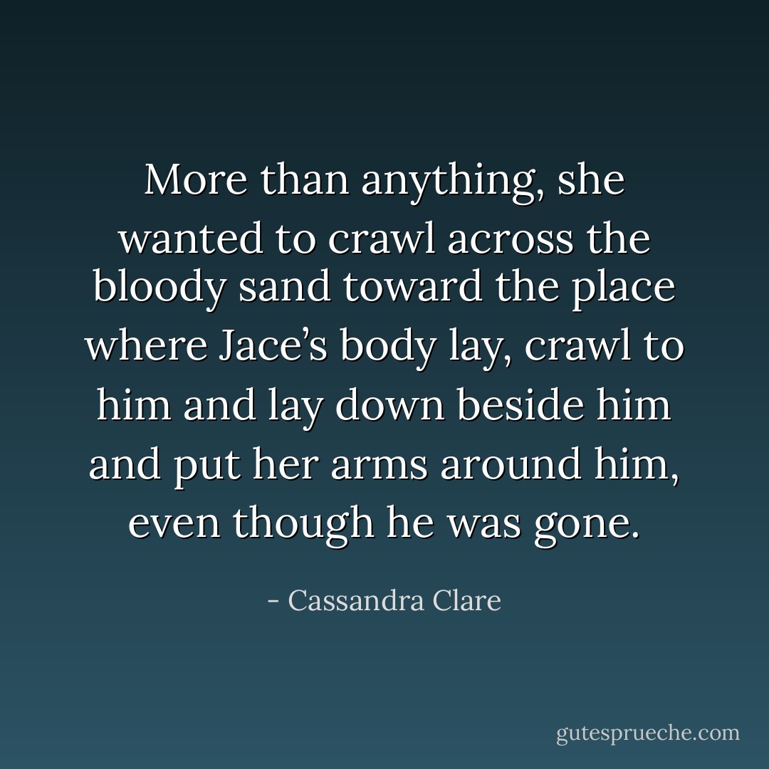 More than anything, she wanted to crawl across the bloody sand toward the place where Jace’s body lay, crawl to him and lay down beside him and put her arms around him, even though he was gone. - Cassandra Clare