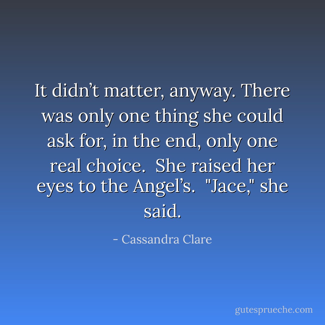 It didn’t matter, anyway. There was only one thing she could ask for, in the end, only one real choice.<br /> She raised her eyes to the Angel’s.<br /> "Jace," she said. - Cassandra Clare
