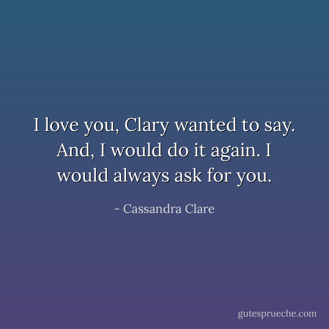 I love you, Clary wanted to say. And, I would do it again. I would always ask for you. - Cassandra Clare