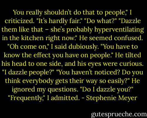 You really shouldn’t do that to people," I criticized.<br />"It’s hardly fair."<br />"Do what?"<br />"Dazzle them like that – she’s probably hyperventilating in the kitchen right now."<br />He seemed confused.<br />"Oh come on," I said dubiously. "You have to know the effect you have on people."<br />He tilted his head to one side, and his eyes were curious. "I dazzle people?"<br />"You haven’t noticed? Do you think everybody gets their way so easily?"<br />He ignored my questions. "Do I dazzle you?"<br />"Frequently," I admitted. - Stephenie Meyer