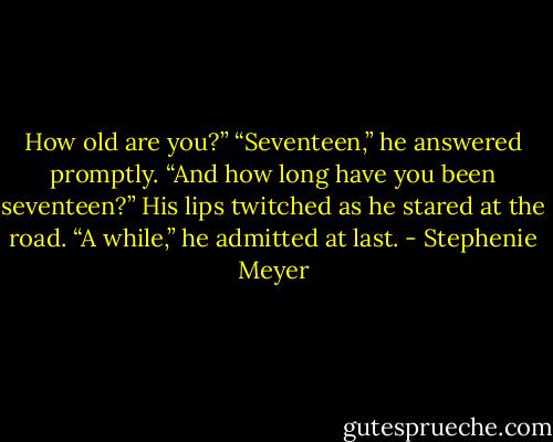 How old are you?”<br />“Seventeen,” he answered promptly.<br />“And how long have you been seventeen?”<br />His lips twitched as he stared at the road. “A while,” he admitted at last. - Stephenie Meyer