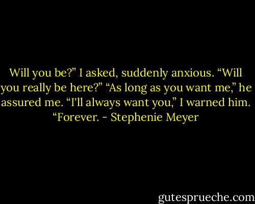 Will you be?” I asked, suddenly anxious. “Will you really be here?”<br />“As long as you want me,” he assured me.<br />“I'll always want you,” I warned him. “Forever. - Stephenie Meyer