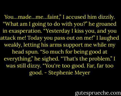 You…made…me…faint,” I accused him dizzily.<br />“What am I going to do with you?” he groaned in exasperation. “Yesterday I kiss you, and you attack me! Today you pass out on me!”<br />I laughed weakly, letting his arms support me while my head spun.<br />“So much for being good at everything,” he sighed.<br />“That's the problem.” I was still dizzy. “You're too good. Far, far too good. - Stephenie Meyer