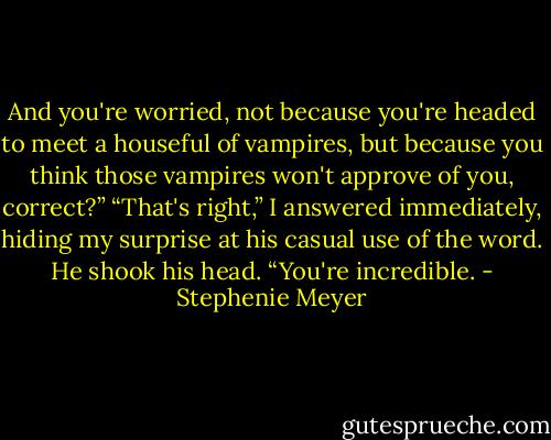 And you're worried, not because you're headed to meet a houseful of vampires, but because you think those vampires won't approve of you, correct?”<br />“That's right,” I answered immediately, hiding my surprise at his casual use of the word.<br />He shook his head. “You're incredible. - Stephenie Meyer