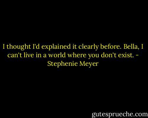 I thought I'd explained it clearly before. Bella, I can't live in a world where you don't exist. - Stephenie Meyer