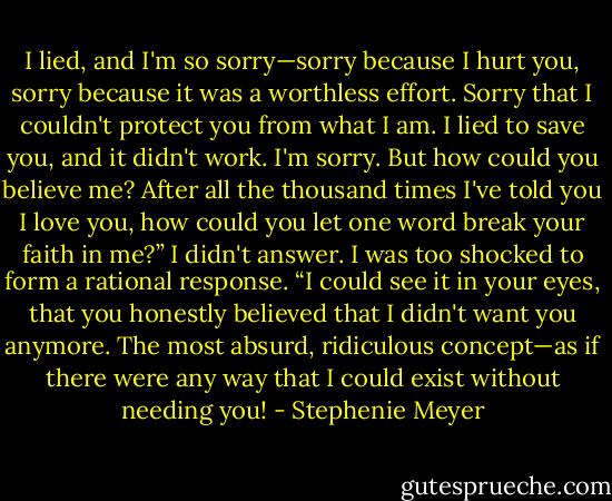 I lied, and I'm so sorry—sorry because I hurt you, sorry because it was a worthless effort. Sorry that I couldn't protect you from what I am. I lied to save you, and it didn't work. I'm sorry.<br />But how could you believe me? After all the thousand times I've told you I love you, how could you let one word break your faith in me?”<br />I didn't answer. I was too shocked to form a rational response.<br />“I could see it in your eyes, that you honestly believed that I didn't want you anymore. The most absurd, ridiculous concept—as if there were any way that I could exist without needing you! - Stephenie Meyer