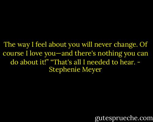 The way I feel about you will never change. Of course I love you—and there's nothing you can do about it!”<br />“That's all I needed to hear. - Stephenie Meyer
