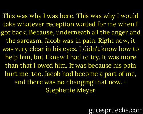 This was why I was here. This was why I would take whatever reception waited for me when I got back. Because, underneath all the anger and the sarcasm, Jacob was in pain. Right now, it was very clear in his eyes. I didn't know how to help him, but I knew I had to try. It was more than that I owed him. It was because his pain hurt me, too. Jacob had become a part of me, and there was no changing that now. - Stephenie Meyer