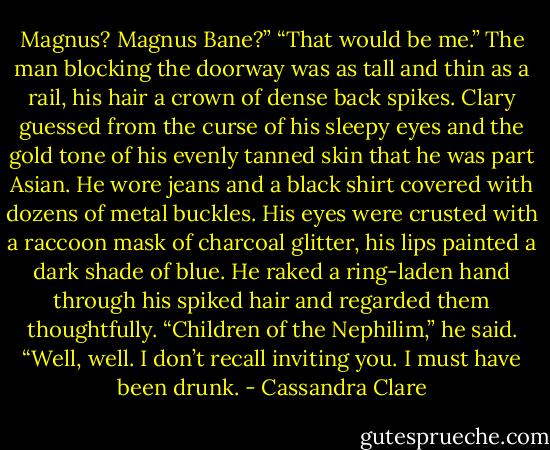 Magnus? Magnus Bane?”<br />“That would be me.” The man blocking the doorway was as tall and thin as a rail, his hair a crown of dense back spikes. Clary guessed from the curse of his sleepy eyes and the gold tone of his evenly tanned skin that he was part Asian. He wore jeans and a black shirt covered with dozens of metal buckles. His eyes were crusted with a raccoon mask of charcoal glitter, his lips painted a dark shade of blue. He raked a ring-laden hand through his spiked hair and regarded them thoughtfully. “Children of the Nephilim,” he said. “Well, well. I don’t recall inviting you. I must have been drunk. - Cassandra Clare