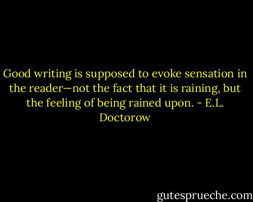 Good writing is supposed to evoke sensation in the reader—not the fact that it is raining, but the feeling of being rained upon. - E.L. Doctorow