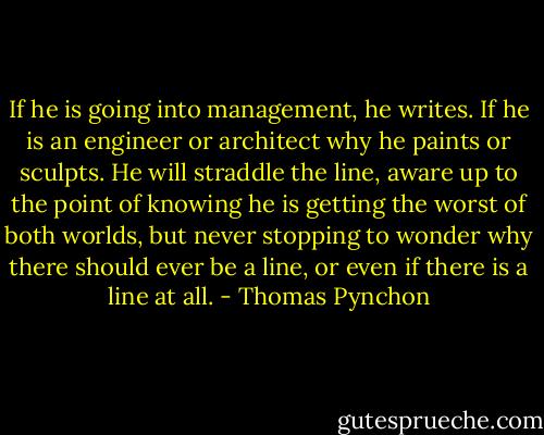 If he is going into management, he writes. If he is an engineer or architect why he paints or sculpts. He will straddle the line, aware up to the point of knowing he is getting the worst of both worlds, but never stopping to wonder why there should ever be a line, or even if there is a line at all. - Thomas Pynchon