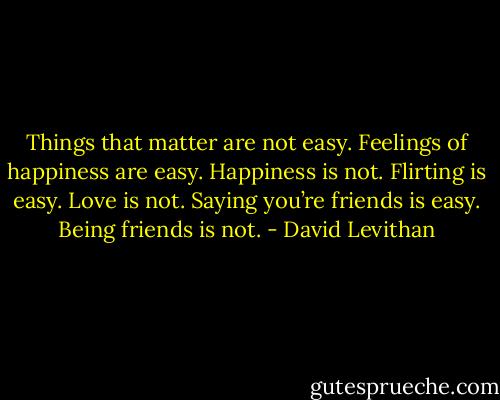 Things that matter are not easy. Feelings of happiness are easy. Happiness is not. Flirting is easy. Love is not. Saying you’re friends is easy. Being friends is not. - David Levithan