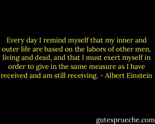 Every day I remind myself that my inner and outer life are based on the labors of other men, living and dead, and that I must exert myself in order to give in the same measure as I have received and am still receiving. - Albert Einstein